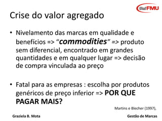 Crise do valor agregado
• Nivelamento das marcas em qualidade e
benefícios => “commodities” => produto
sem diferencial, encontrado em grandes
quantidades e em qualquer lugar => decisão
de compra vinculada ao preço
• Fatal para as empresas : escolha por produtos
genéricos de preço inferior => POR QUE

PAGAR MAIS?
Martins e Blecher (1997),
Graziela B. Mota

Gestão de Marcas

 