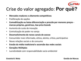 Crise do valor agregado: Por quê?
• Mercados maduros e altamente competitivos
• Proliferação de opções
• Comoditização ou baixa diferenciação e pressão por menores preços marcas próprias, genéricas, low price brands
• Aumento do custo de inovação
• Centralização do poder no varejo
• Desenvolvimento de novos canais de acesso
• Consumidor mais informado, cético, atento, crítico, participativo
• Novas relações sociais e de consumo
• Erosão da mídia tradicional e ascensão das redes sociais
• Gerações Múltiplas
• Lucratividade com responsabilidade socio-ambiental
Graziela B. Mota

Gestão de Marcas

 