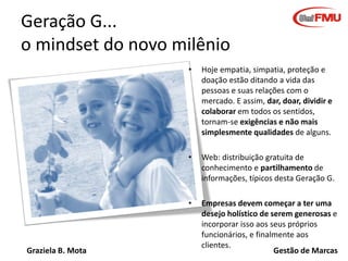 Geração G...
o mindset do novo milênio
•

•

Web: distribuição gratuita de
conhecimento e partilhamento de
informações, típicos desta Geração G.

•

Graziela B. Mota

Hoje empatia, simpatia, proteção e
doação estão ditando a vida das
pessoas e suas relações com o
mercado. E assim, dar, doar, dividir e
colaborar em todos os sentidos,
tornam-se exigências e não mais
simplesmente qualidades de alguns.

Empresas devem começar a ter uma
desejo holístico de serem generosas e
incorporar isso aos seus próprios
funcionários, e finalmente aos
clientes.
Gestão de Marcas

 