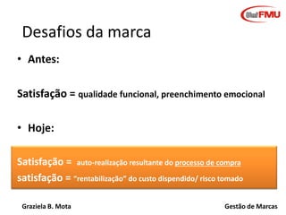 Desafios da marca
• Antes:
Satisfação = qualidade funcional, preenchimento emocional
• Hoje:
Satisfação = auto-realização resultante do processo de compra
satisfação = “rentabilização” do custo dispendido/ risco tomado
Graziela B. Mota

Gestão de Marcas

 