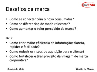 Desafios da marca
• Como se conectar com o novo consumidor?
• Como se diferenciar, de modo relevante?
• Como aumentar o valor percebido da marca?
B2B:
• Como criar maior eficiência de informação: clareza,
rapidez e facilidade?
• Como reduzir os riscos de aquisição para o cliente?
• Como fortalecer e tirar proveito da imagem de marca
corporativa?
Graziela B. Mota

Gestão de Marcas

 