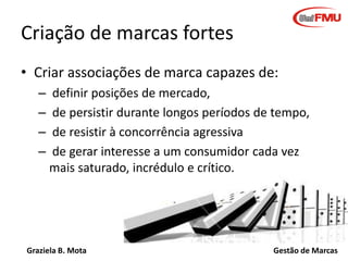 Criação de marcas fortes
• Criar associações de marca capazes de:
–
–
–
–

definir posições de mercado,
de persistir durante longos períodos de tempo,
de resistir à concorrência agressiva
de gerar interesse a um consumidor cada vez
mais saturado, incrédulo e crítico.

Graziela B. Mota

Gestão de Marcas

 
