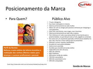 Posicionamento da Marca
• Para Quem?

Perfil da Revista
Reforça a auto-estima da leitora.Incentiva a
realização dos sonhos.Oferece meios para
alcançar o sucesso profissional e pessoal.

Público Alvo
• É auto-indulgente.
• Sua maior realização é si mesma.
• Valoriza primeiramente seu lado mulher.
• Adora sair com as amigas para passeios semanais por shoppings e
ruas populares.
• Quer ficar mais bonita, mais magra, mais charmosa.
• Valoriza primeiramente seu lado mãe e esposa.
• Tem interesse em tudo o que possa deixá-la mais bonita para a
próxima balada, na qual dançará axé ou funk, pagode ou sertanejo.
• Ela conta com um orçamento apertado, enfrenta duras batalhas no
dia-a-dia, mas faz o maior esforço para se presentear.
• Otimista, curiosa, inquieta, batalhadora.
• Acredita em suas potencialidades.
• Sente-se em ascensão.
• Acredita que amanhã será ainda melhor.
• Idade 63% entre 20 e 44 anos.
• 60% são solteiras.
• 66% trabalham.
• 40% possui cartão de crédito.
• 76% têm casa própria.
• 46% têm automóvel no lar.
• 59% têm computador.

Fonte http://mdemulher.abril.com.br/revistas/midiakit/viva/index.html

Gestão de Marcas

 