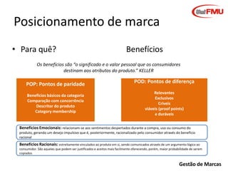 Posicionamento de marca
• Para quê?

Benefícios

Os benefícios são “o significado e o valor pessoal que os consumidores
destinam aos atributos do produto.” KELLER

POP: Pontos de paridade
Benefícios básicos da categoria
Comparação com concorrência
Descritor do produto
Category membership

POD: Pontos de diferença
Relevantes
Exclusivos
Críveis
viáveis (proof points)
e duráveis

Benefícios Emocionais: relacionam-se aos sentimentos despertados durante a compra, uso ou consumo do
produto, gerando um desejo impulsivo que é, posteriormente, racionalizado pelo consumidor através do benefício
racional

Benefícios Racionais: estreitamente vinculados ao produto em si, sendo comunicados através de um argumento lógico ao
consumidor. São aqueles que podem ser justificados e aceitos mais facilmente oferecendo, porém, maior probabilidade de serem
copiados

Gestão de Marcas

 
