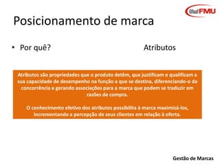 Posicionamento de marca
• Por quê?

Atributos

Atributos são propriedades que o produto detêm, que justificam e qualificam a
sua capacidade de desempenho na função a que se destina, diferenciando-o da
concorrência e gerando associações para a marca que podem se traduzir em
razões de compra.
O conhecimento efetivo dos atributos possibilita à marca maximizá-los,
incrementando a percepção de seus clientes em relação à oferta.

Gestão de Marcas

 