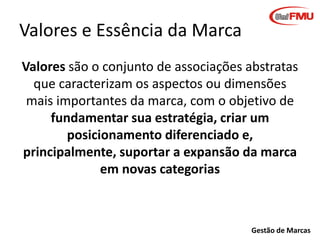 Valores e Essência da Marca
Valores são o conjunto de associações abstratas
que caracterizam os aspectos ou dimensões
mais importantes da marca, com o objetivo de
fundamentar sua estratégia, criar um
posicionamento diferenciado e,
principalmente, suportar a expansão da marca
em novas categorias

Gestão de Marcas

 
