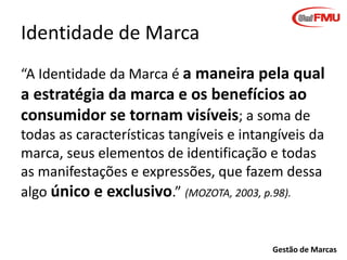 Identidade de Marca
“A Identidade da Marca é a maneira pela qual

a estratégia da marca e os benefícios ao
consumidor se tornam visíveis; a soma de
todas as características tangíveis e intangíveis da
marca, seus elementos de identificação e todas
as manifestações e expressões, que fazem dessa
algo único e exclusivo.” (MOZOTA, 2003, p.98).

Gestão de Marcas

 