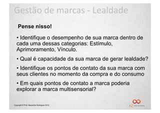 Gestão	
  de	
  marcas	
  -­‐	
  Lealdade	
  
    Pense nisso!

  •  Identifique o desempenho de sua marca dentro de
  cada uma dessas categorias: Estímulo,
  Aprimoramento, Vínculo.
  •  Qual é capacidade da sua marca de gerar lealdade?
  •  Identifique os pontos de contato da sua marca com
  seus clientes no momento da compra e do consumo
  •  Em quais pontos de contato a marca poderia
  explorar a marca multisensorial?

Copyright © Prof. Alexandre Rodriguez 2012
 