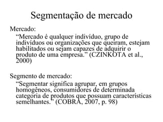 Segmentação de mercado Mercado: “ Mercado é qualquer indivíduo, grupo de indivíduos ou organizações que queiram, estejam habilitados ou sejam capazes de adquirir o produto de uma empresa.”  (CZINKOTA et al., 2000) Segmento de mercado: “ Segmentar significa agrupar, em grupos homogêneos, consumidores de determinada categoria de produtos que possuam características semelhantes.” (COBRA, 2007, p. 98) 