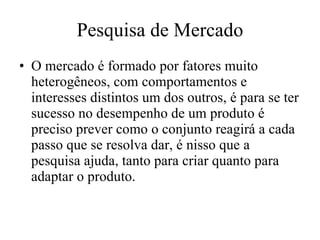 Pesquisa de Mercado O mercado é formado por fatores muito heterogêneos, com comportamentos e interesses distintos um dos outros, é para se ter sucesso no desempenho de um produto é preciso prever como o conjunto reagirá a cada passo que se resolva dar, é nisso que a pesquisa ajuda, tanto para criar quanto para adaptar o produto. 