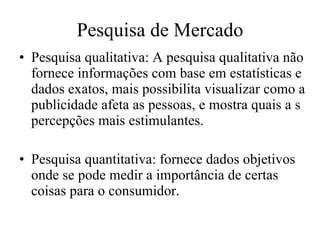 Pesquisa de Mercado Pesquisa qualitativa: A pesquisa qualitativa não fornece informações com base em estatísticas e dados exatos, mais possibilita visualizar como a publicidade afeta as pessoas, e mostra quais a s percepções mais estimulantes. Pesquisa quantitativa: fornece dados objetivos onde se pode medir a importância de certas coisas para o consumidor.  