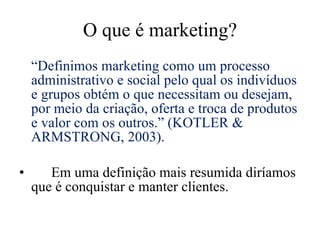 O que é marketing? “ Definimos marketing como um processo administrativo e social pelo qual os indivíduos e grupos obtém o que necessitam ou desejam, por meio da criação, oferta e troca de produtos e valor com os outros.” (KOTLER & ARMSTRONG, 2003). Em uma definição mais resumida diríamos que é conquistar e manter clientes. 