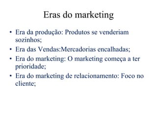 Eras do marketing Era da produção: Produtos se venderiam sozinhos; Era das Vendas:Mercadorias encalhadas; Era do marketing: O marketing começa a ter prioridade; Era do marketing de relacionamento: Foco no cliente; 