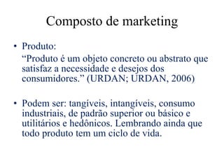 Composto de marketing Produto: “ Produto é um objeto concreto ou abstrato que satisfaz a necessidade e desejos dos consumidores.”  (URDAN; URDAN, 2006) Podem ser: tangíveis, intangíveis, consumo industriais, de padrão superior ou básico e utilitários e hedônicos. Lembrando ainda que todo produto tem um ciclo de vida. 
