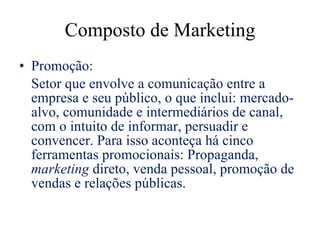 Composto de Marketing Promoção:  Setor que envolve a comunicação entre a empresa e seu público, o que inclui: mercado-alvo, comunidade e intermediários de canal, com o intuito de informar, persuadir e convencer. Para isso aconteça há cinco ferramentas promocionais: Propaganda,  marketing  direto, venda pessoal, promoção de vendas e relações públicas. 