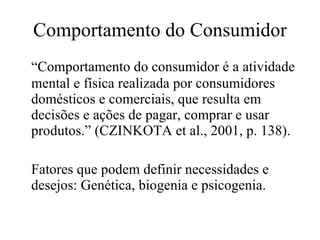 Comportamento do Consumidor “ Comportamento do consumidor é a atividade mental e física realizada por consumidores domésticos e comerciais, que resulta em decisões e ações de pagar, comprar e usar produtos.”  (CZINKOTA et al., 2001, p. 138). Fatores que podem definir necessidades e desejos: Genética, biogenia  e psicogenia. 