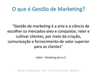 O que é Gestão de Marketing?

   “Gestão de marketing é a arte e a ciência de
escolher os mercados-alvo e conquistar, reter e
     cultivar clientes, por meio da criação,
comunicação e fornecimento de valor superior
                 para os clientes”

                Kotler – Marketing de A a Z
 