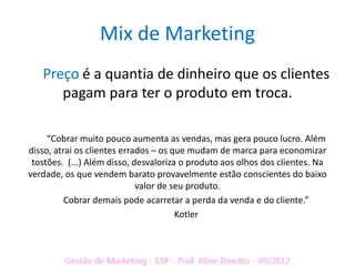 Mix de Marketing
   Preço é a quantia de dinheiro que os clientes
      pagam para ter o produto em troca.

     “Cobrar muito pouco aumenta as vendas, mas gera pouco lucro. Além
disso, atrai os clientes errados – os que mudam de marca para economizar
 tostões. (...) Além disso, desvaloriza o produto aos olhos dos clientes. Na
verdade, os que vendem barato provavelmente estão conscientes do baixo
                             valor de seu produto.
          Cobrar demais pode acarretar a perda da venda e do cliente.”
                                       Kotler
 
