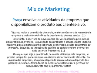 Mix de Marketing
     Praça envolve as atividades da empresa que
    disponibilizam o produto aos clientes-alvo.
    “Quanto maior a quantidade de canais, maior a cobertura de mercado da
     empresa e mais altos os índices de crescimento de suas vendas. (...)
      Entretanto, a abertura de novos canais por vezes acarreta pelo menos
dois problemas. Primeiro, a qualidade dos produtos e serviços sobre impacto
negativo, pois a empresa ganha cobertura de mercado à custa do controle de
  mercado. Segundo, as situações de conflito de canais tendem a tornar-se
                         cada vez mais frequentes. (...)
       Qualquer que seja a quantidade de canais utilizados pela empresa, é
 preciso integrá-los para construir um sistema de fornecimento eficiente. Na
  maioria das empresas, alta porcentagem de seus resultados depende dos
  parceiros de canais. Assim, torna-se necessário sistematizar a gerência de
                   relacionamento com os parceiros.” Kotler
 
