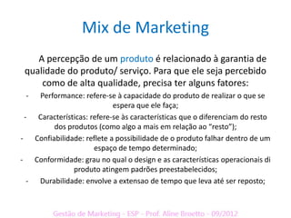 Mix de Marketing
    A percepção de um produto é relacionado à garantia de
 qualidade do produto/ serviço. Para que ele seja percebido
     como de alta qualidade, precisa ter alguns fatores:
 -  Performance: refere-se à capacidade do produto de realizar o que se
                           espera que ele faça;
 - Características: refere-se às características que o diferenciam do resto
        dos produtos (como algo a mais em relação ao “resto”);
- Confiabilidade: reflete a possibilidade de o produto falhar dentro de um
                     espaço de tempo determinado;
- Conformidade: grau no qual o design e as características operacionais di
              produto atingem padrões preestabelecidos;
  - Durabilidade: envolve a extensao de tempo que leva até ser reposto;
 