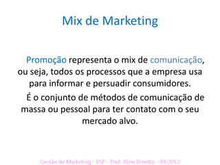 Mix de Marketing

  Promoção representa o mix de comunicação,
ou seja, todos os processos que a empresa usa
   para informar e persuadir consumidores.
  É o conjunto de métodos de comunicação de
 massa ou pessoal para ter contato com o seu
                mercado alvo.
 