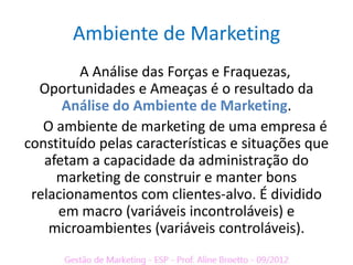 Ambiente de Marketing
         A Análise das Forças e Fraquezas,
  Oportunidades e Ameaças é o resultado da
      Análise do Ambiente de Marketing.
   O ambiente de marketing de uma empresa é
constituído pelas características e situações que
   afetam a capacidade da administração do
     marketing de construir e manter bons
 relacionamentos com clientes-alvo. É dividido
     em macro (variáveis incontroláveis) e
    microambientes (variáveis controláveis).
 