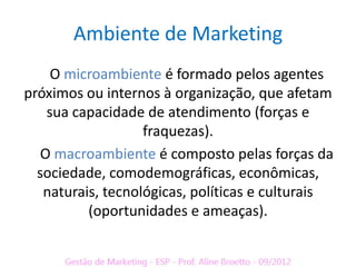 Ambiente de Marketing
    O microambiente é formado pelos agentes
próximos ou internos à organização, que afetam
   sua capacidade de atendimento (forças e
                   fraquezas).
  O macroambiente é composto pelas forças da
  sociedade, comodemográficas, econômicas,
   naturais, tecnológicas, políticas e culturais
          (oportunidades e ameaças).
 