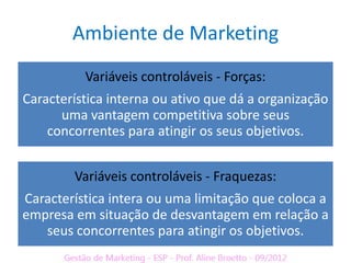 Ambiente de Marketing
          Variáveis controláveis - Forças:
Característica interna ou ativo que dá a organização
      uma vantagem competitiva sobre seus
    concorrentes para atingir os seus objetivos.


        Variáveis controláveis - Fraquezas:
Característica intera ou uma limitação que coloca a
empresa em situação de desvantagem em relação a
   seus concorrentes para atingir os objetivos.
 