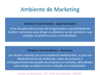 Ambiente de Marketing

            Variáveis incontroláveis - Oportunidades:
  Uma situação externa que dá à organização a possibilidade de
facilitar o processo para atingir os objetivos ou de melhorar a sua
              posição competitiva e/ou a rentabilidade.



               Variáveis incontroláveis – Ameaças:
 Um desafio imposto por uma tendência desfavorável, ou por um
       desdobramento do ambiente, capaz de provocar o
enfraquecimento da posição da empresa no mercado, dificuldades
     para atingir os objetivos e/ou redução na rentabilidade.
 