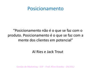 Posicionamento


   “Posicionamento não é o que se faz com o
produto. Posicionamento é o que se faz com a
      mente dos clientes em potencial”

              Al Ries e Jack Trout
 
