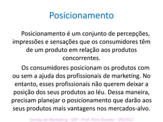 Posicionamento
   Posicionamento é um conjunto de percepções,
impressões e sensações que os consumidores têm
     de um produto em relação aos produtos
                  concorrentes.
   Os consumidores posicionam os produtos com
ou sem a ajuda dos profissionais de marketing. No
 entanto, esses profissionais não querem deixar a
 posição dos seus produtos ao léu. Dessa maneira,
precisam planejar o posicionamento que darão aos
seus produtos mais vantagens nos mercados-alvo.
 