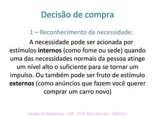 Decisão de compra
       1 – Reconhecimento da necessidade:
       A necessidade pode ser acionada por
estímulos internos (como fome ou sede) quando
uma das necessidades normais da pessoa atinge
   um nível alto o suficiente para se tornar um
impulso. Ou também pode ser fruto de estímulo
externos (como anúncios que fazem você querer
            comprar um carro novo)
 