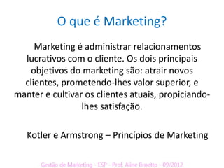 O que é Marketing?
     Marketing é administrar relacionamentos
  lucrativos com o cliente. Os dois principais
    objetivos do marketing são: atrair novos
  clientes, prometendo-lhes valor superior, e
manter e cultivar os clientes atuais, propiciando-
                 lhes satisfação.

   Kotler e Armstrong – Princípios de Marketing
 