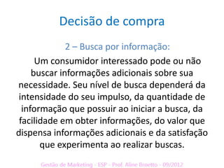 Decisão de compra
              2 – Busca por informação:
      Um consumidor interessado pode ou não
     buscar informações adicionais sobre sua
necessidade. Seu nível de busca dependerá da
 intensidade do seu impulso, da quantidade de
  informação que possuir ao iniciar a busca, da
 facilidade em obter informações, do valor que
dispensa informações adicionais e da satisfação
       que experimenta ao realizar buscas.
 