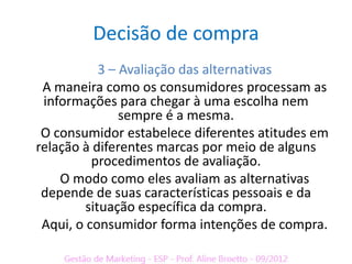 Decisão de compra
            3 – Avaliação das alternativas
 A maneira como os consumidores processam as
 informações para chegar à uma escolha nem
                sempre é a mesma.
 O consumidor estabelece diferentes atitudes em
relação à diferentes marcas por meio de alguns
          procedimentos de avaliação.
    O modo como eles avaliam as alternativas
 depende de suas características pessoais e da
         situação específica da compra.
 Aqui, o consumidor forma intenções de compra.
 