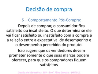 Decisão de compra
           5 – Comportamento Pós-Compra:
        Depois de comprar, o consumidor fica
satisfeito ou insatisfeito. O que determina se ele
vai ficar satisfeito ou insatisfeito com a compra é
a relação entre a expectativa de desempenho e
       o desempenho percebido do produto.
        Isso sugere que os vendedores devem
 prometer somente o que suas marcas podem
   oferecer, para que os compradores fiquem
                      satisfeitos
 