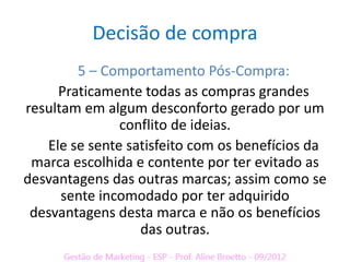 Decisão de compra
        5 – Comportamento Pós-Compra:
     Praticamente todas as compras grandes
resultam em algum desconforto gerado por um
               conflito de ideias.
   Ele se sente satisfeito com os benefícios da
 marca escolhida e contente por ter evitado as
desvantagens das outras marcas; assim como se
      sente incomodado por ter adquirido
 desvantagens desta marca e não os benefícios
                  das outras.
 