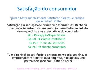 Satisfação do consumidor
  “já não basta simplesmente satisfazer clientes: é preciso
                       encantá-los” Kotler
Satisfação é a sensação de prazer ou desprazer resultante da
  comparação entre o desempenho (ou resultado) percebido
        de um produto e as expectativas do comprador.
                 SC = Percepção/Expectativas.
                 Se P<E  cliente insatisfeito.
                  Se P=E  cliente satisfeito
                 Se P>E  cliente encantado

“Um alto nível de satisfação e encantamento cria um vínculo
   emocional com a marca ou a empresa, não apenas uma
            preferência racional” (Kotler e Keller)
 