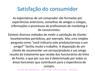 Satisfação do consumidor
     As expectativas de um comprador são formadas por
    experiências anteriores, conselhos de amigos e colegas,
   informações e promessas de profissionais de marketing e
                        de concorrentes.
Existem diversos métodos de medir a satisfação do cliente:
  levantamentos periódicos, por exemplo. Mas uma simples
  pergunta como “você indicaria este produto/serviço a um
     amigo?” facilita muito o trabalho. A disposição de um
    cliente de recomendar um serviço/produto a um amigo
 resulta do tratamento que recebe dos funcionários da linha
    de frente, o que por sua vez é determinado por todas as
    áreas funcionais que contribuem para a experiência de
                            compra.
 