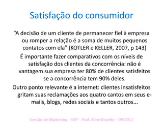 Satisfação do consumidor
“A decisão de um cliente de permanecer fiel à empresa
    ou romper a relação é a soma de muitos pequenos
    contatos com ela” (KOTLER e KELLER, 2007, p 143)
   É importante fazer comparativos com os níveis de
       satisfação dos clientes da concorrência: não é
  vantagem sua empresa ter 80% de clientes satisfeitos
              se a concorrência tem 90% deles.
Outro ponto relevante é a internet: clientes insatisfeitos
  gritam suas reclamações aos quatro cantos em seus e-
        mails, blogs, redes sociais e tantos outros...
 