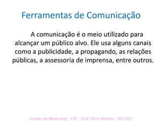 Ferramentas de Comunicação
      A comunicação é o meio utilizado para
 alcançar um público alvo. Ele usa alguns canais
 como a publicidade, a propagando, as relações
públicas, a assessoria de imprensa, entre outros.
 