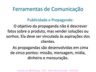 Ferramentas de Comunicação
             Publicidade e Propaganda:
     O objetivo da propaganda não é descrever
 fatos sobre o produto, mas vender soluções ou
sonhos. Ela deve ser vinculada às aspirações dos
                     clientes.
    As propagandas são desenvolvidas em cima
   de cinco pontos: missão, mensagem, mídia,
             dinheiro e mensuração.
 