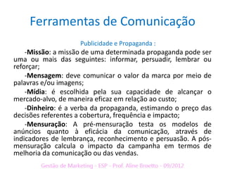 Ferramentas de Comunicação
                    Publicidade e Propaganda :
    -Missão: a missão de uma determinada propaganda pode ser
uma ou mais das seguintes: informar, persuadir, lembrar ou
reforçar;
    -Mensagem: deve comunicar o valor da marca por meio de
palavras e/ou imagens;
    -Mídia: é escolhida pela sua capacidade de alcançar o
mercado-alvo, de maneira eficaz em relação ao custo;
    -Dinheiro: é a verba da propaganda, estimando o preço das
decisões referentes a cobertura, frequência e impacto;
    -Mensuração: A pré-mensuração testa os modelos de
anúncios quanto à eficácia da comunicação, através de
indicadores de lembrança, reconhecimento e persuasão. A pós-
mensuração calcula o impacto da campanha em termos de
melhoria da comunicação ou das vendas.
 