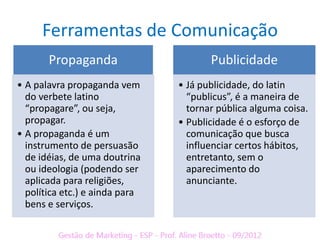 Ferramentas de Comunicação
       Propaganda                      Publicidade
• A palavra propaganda vem      • Já publicidade, do latin
  do verbete latino               “publicus”, é a maneira de
  “propagare”, ou seja,           tornar pública alguma coisa.
  propagar.                     • Publicidade é o esforço de
• A propaganda é um               comunicação que busca
  instrumento de persuasão        influenciar certos hábitos,
  de idéias, de uma doutrina      entretanto, sem o
  ou ideologia (podendo ser       aparecimento do
  aplicada para religiões,        anunciante.
  política etc.) e ainda para
  bens e serviços.
 