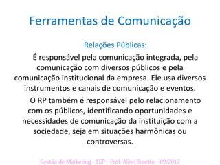 Ferramentas de Comunicação
                   Relações Públicas:
     É responsável pela comunicação integrada, pela
      comunicação com diversos públicos e pela
comunicação institucional da empresa. Ele usa diversos
  instrumentos e canais de comunicação e eventos.
    O RP também é responsável pelo relacionamento
   com os públicos, identificando oportunidades e
  necessidades de comunicação da instituição com a
     sociedade, seja em situações harmônicas ou
                    controversas.
 