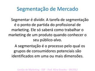 Segmentação de Mercado
 Segmentar é dividir. A tarefa de segmentação
   é o ponto de partida do profissional de
 marketing. Ele só saberá como trabalhar o
marketing de um produto quando conhecer o
              seu público-alvo.
   A segmentação é o processo pelo qual os
   grupos de consumidores potenciais são
 identificados em uma ou mais dimensões.
 