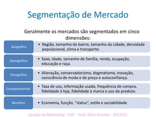 Segmentação de Mercado
            Geralmente os mercados são segmentados em cinco
                            dimensões:
  Geográfica
                   • Região, tamanho do bairro, tamanho da cidade, densidade
                     populacional, clima e transporte.

 Demográfica       • Sexo, idade, tamanho de família, renda, ocupação,
                     educação e raça.

  Psicográfica     • Alienação, conservadorismo, dogmatismo, inovação,
                     consciência de moda e de preço e autoconfiança.

Comportamental
                   • Taxa de uso, informação usada, frequência de compra,
                     fidelidade à loja, fidelidade à marca e uso do produto.

   Benefício       • Economia, função, “status”, estilo e sociabilidade
 