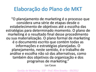 Elaboração do Plano de MKT
   “O planejamento de marketing é o processo que
        considera uma série de etapas desde o
  estabelecimento de objetivos até a escolha das
estratégias para determinado momento. O plano de
 marketing é o resultado final desse procedimento
ou sua materialização. O plano formal de marketing
    é o documento escrito que contém todas as
       informações e estratégias planejadas. O
    planejamento, neste sentido, é o trabalho de
  análise e escolha não só das alternativas, como
    também dos objetivos da organização e dos
              programas de marketing.”
                       Las Casas
 