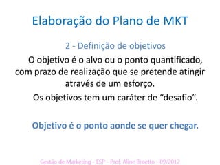 Elaboração do Plano de MKT
           2 - Definição de objetivos
  O objetivo é o alvo ou o ponto quantificado,
com prazo de realização que se pretende atingir
           através de um esforço.
   Os objetivos tem um caráter de “desafio”.

    Objetivo é o ponto aonde se quer chegar.
 