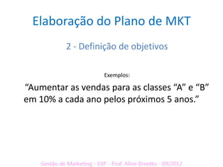 Elaboração do Plano de MKT
          2 - Definição de objetivos

                   Exemplos:

“Aumentar as vendas para as classes “A” e “B”
em 10% a cada ano pelos próximos 5 anos.”
 